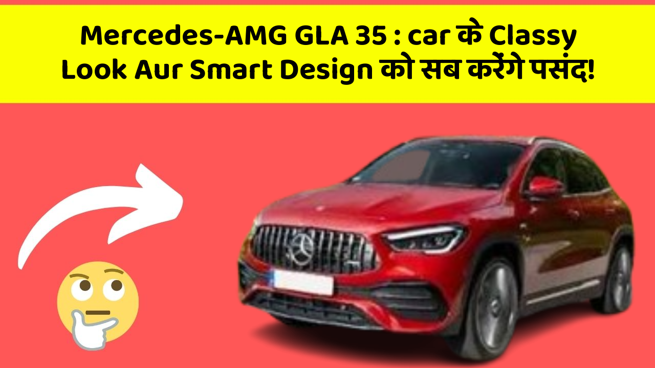 Mercedes-AMG GLA 35: car के Classy Look Aur Smart Design को सब करेंगे पसंद!
